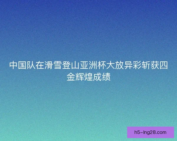 中国队在滑雪登山亚洲杯大放异彩斩获四金辉煌成绩