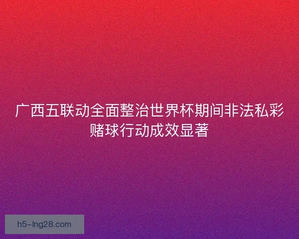 广西五联动全面整治世界杯期间非法私彩赌球行动成效显著 广西五联动全面整治世界杯期间非法私彩赌球行动成效显著