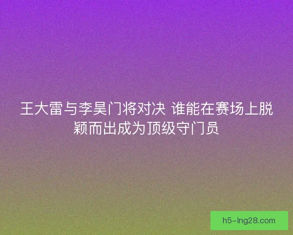 王大雷与李昊门将对决 谁能在赛场上脱颖而出成为顶级守门员 王大雷与李昊门将对决 谁能在赛场上脱颖而出成为顶级守门员