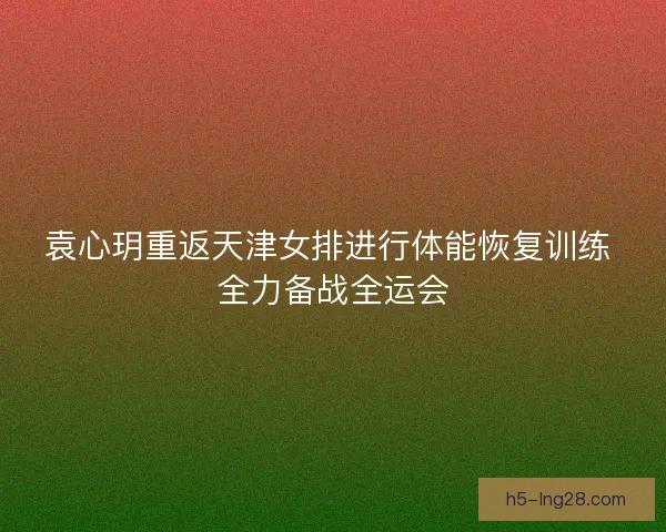 袁心玥重返天津女排进行体能恢复训练 全力备战全运会