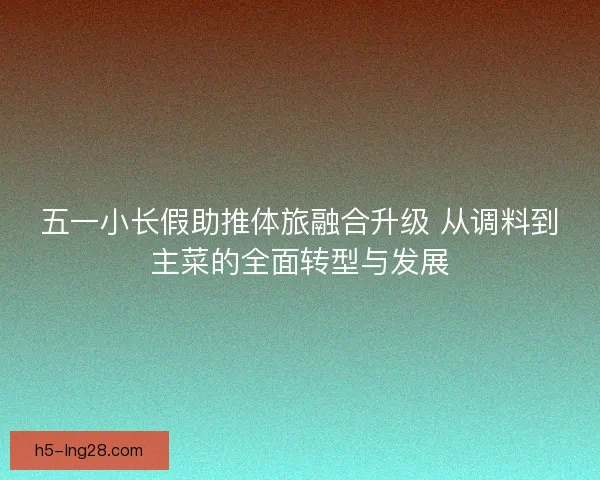 五一小长假助推体旅融合升级 从调料到主菜的全面转型与发展 五一小长假助推体旅融合升级 从调料到主菜的全面转型与发展