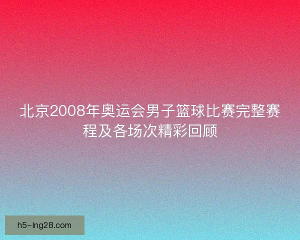 北京2008年奥运会男子篮球比赛完整赛程及各场次精彩回顾