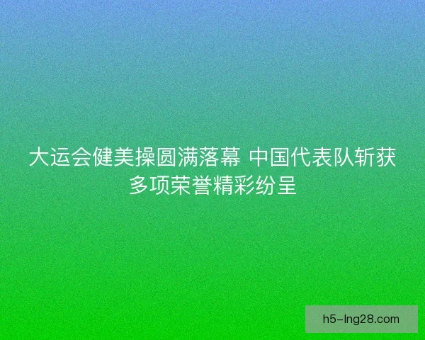 大运会健美操圆满落幕 中国代表队斩获多项荣誉精彩纷呈 大运会健美操圆满落幕 中国代表队斩获多项荣誉精彩纷呈