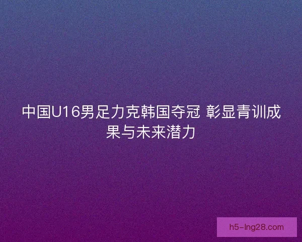 中国U16男足力克韩国夺冠 彰显青训成果与未来潜力