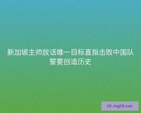 新加坡主帅放话唯一目标直指击败中国队誓要创造历史