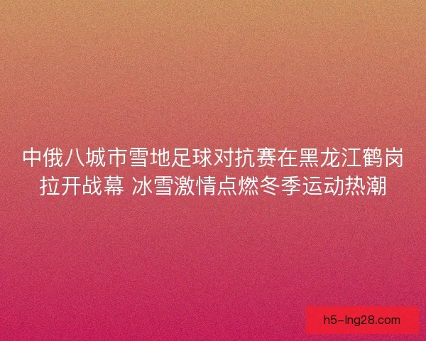 中俄八城市雪地足球对抗赛在黑龙江鹤岗拉开战幕 冰雪激情点燃冬季运动热潮