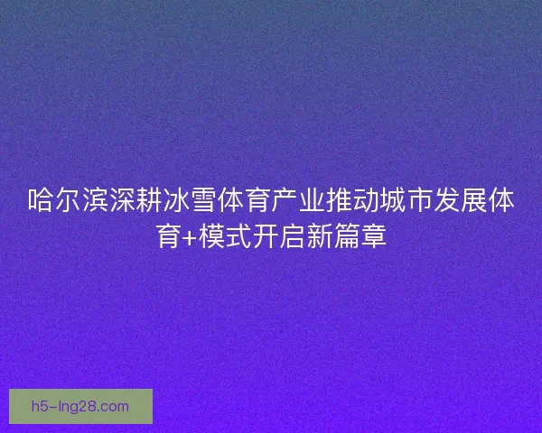 哈尔滨深耕冰雪体育产业推动城市发展体育+模式开启新篇章