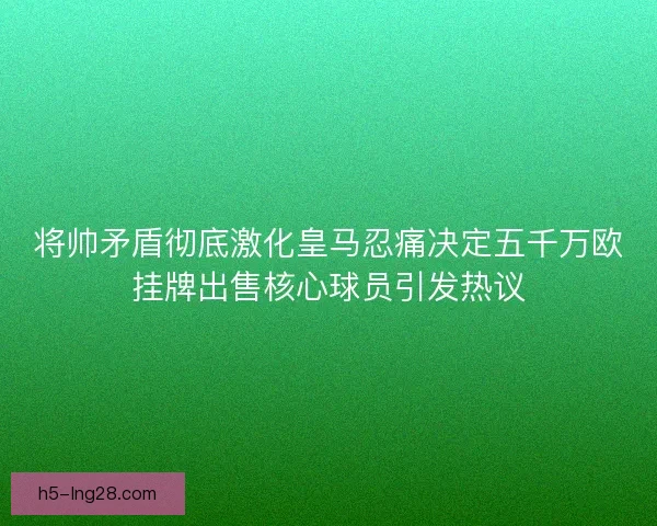 将帅矛盾彻底激化皇马忍痛决定五千万欧挂牌出售核心球员引发热议