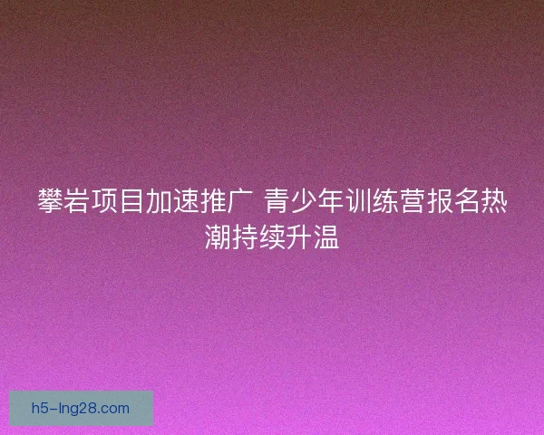 攀岩项目加速推广 青少年训练营报名热潮持续升温 攀岩项目加速推广 青少年训练营报名热潮持续升温